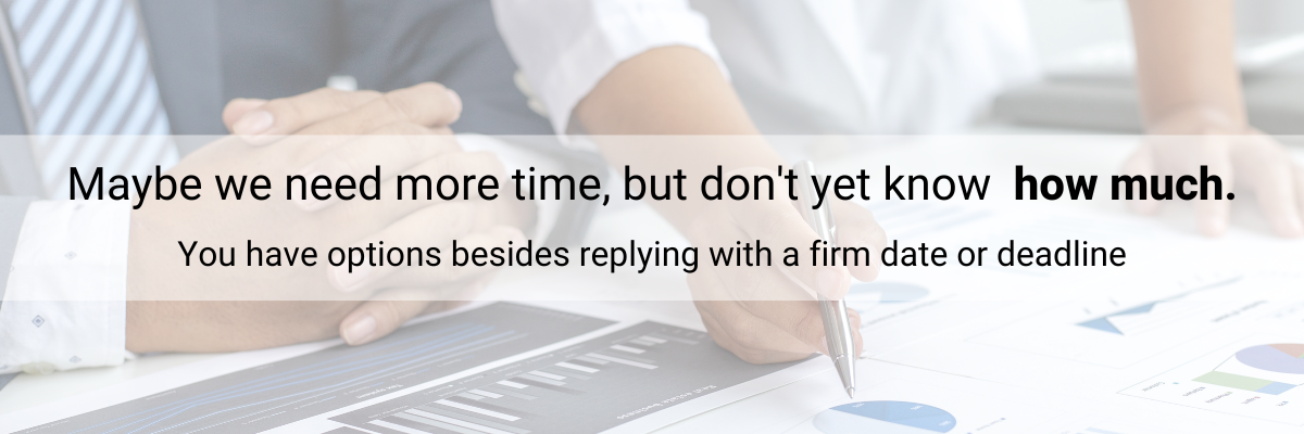 Maybe we need more time, but don't yet know how much. You have options besides replying with a firm date or deadline.